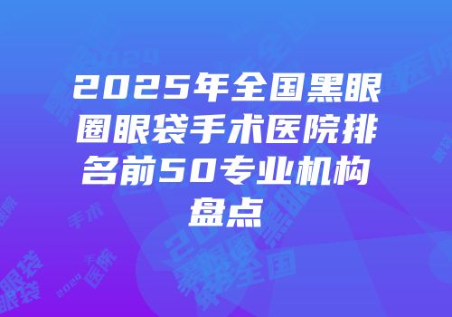 2025年全国黑眼圈眼袋手术医院排名前50专业机构盘点
