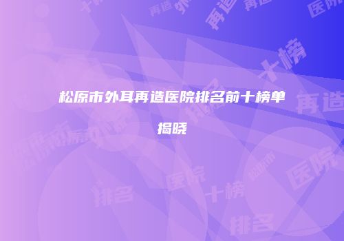 松原市外耳再造医院排名前十榜单揭晓
