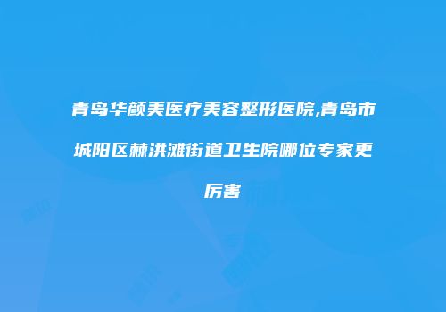 青岛华颜美医疗美容整形医院,青岛市城阳区棘洪滩街道卫生院哪位专家更厉害