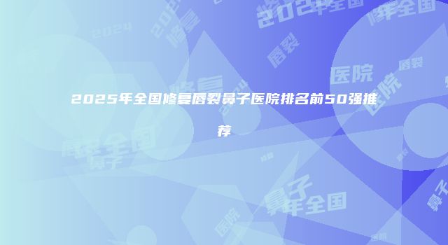 2025年全国修复唇裂鼻子医院排名前50强推荐