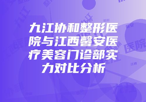 九江协和整形医院与江西馨安医疗美容门诊部实力对比分析