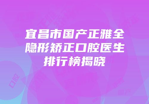 宜昌市国产正雅全隐形矫正口腔医生排行榜揭晓