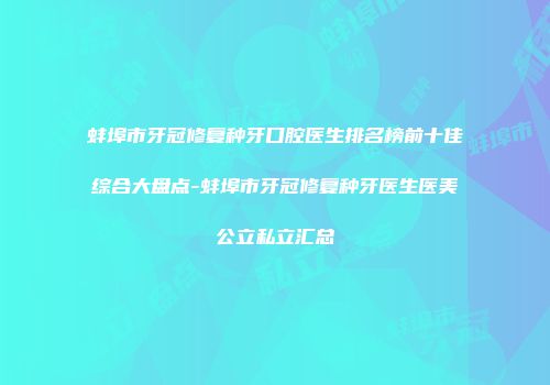 蚌埠市牙冠修复种牙口腔医生排名榜前十佳综合大盘点-蚌埠市牙冠修复种牙医生医美公立私立汇总