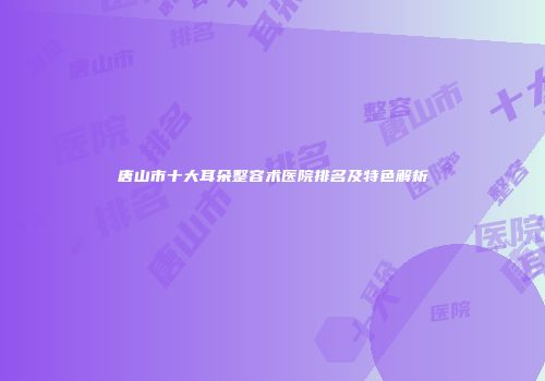唐山市十大耳朵整容术医院排名及特色解析
