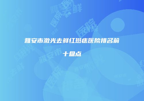 雅安市激光去鲜红斑痣医院排名前十盘点