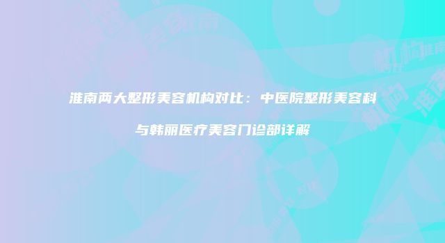 淮南两大整形美容机构对比：中医院整形美容科与韩丽医疗美容门诊部详解
