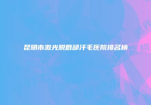 昆明市激光脱唇部汗毛医院排名榜