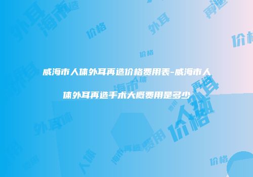 威海市人体外耳再造价格费用表-威海市人体外耳再造手术大概费用是多少