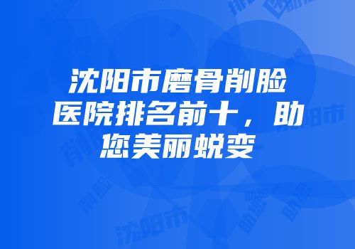 沈阳市磨骨削脸医院排名前十，助您美丽蜕变