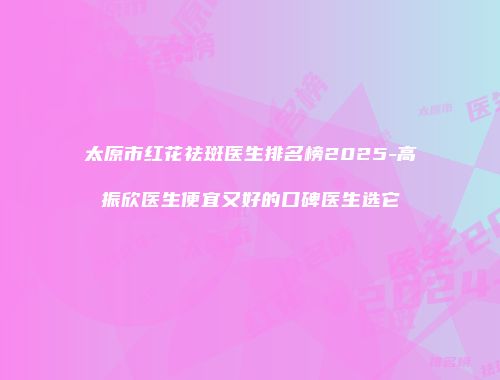 太原市红花祛斑医生排名榜2025-高振欣医生便宜又好的口碑医生选它