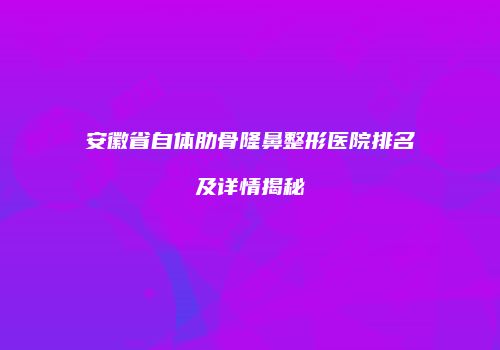安徽省自体肋骨隆鼻整形医院排名及详情揭秘