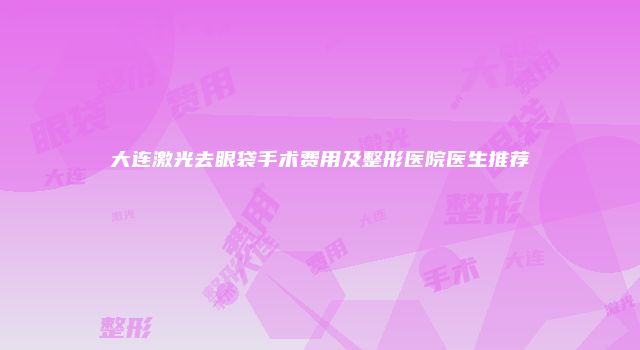 大连激光去眼袋手术费用及整形医院医生推荐