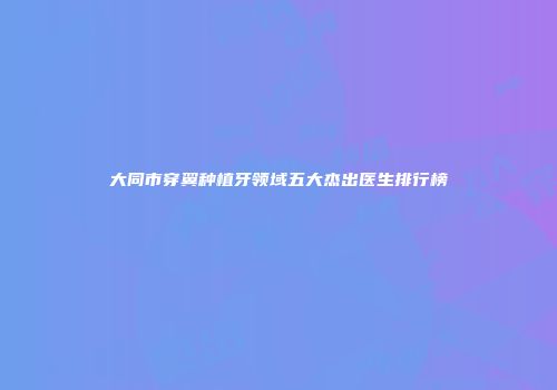大同市穿翼种植牙领域五大杰出医生排行榜