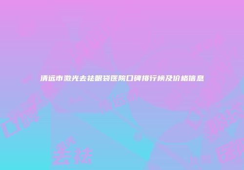 清远市激光去祛眼袋医院口碑排行榜及价格信息