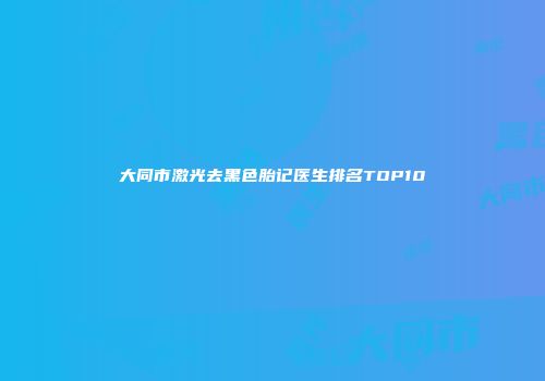 大同市激光去黑色胎记医生排名TOP10