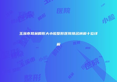 玉溪市耳朵畸形大小脸整形医院排名榜前十位详解