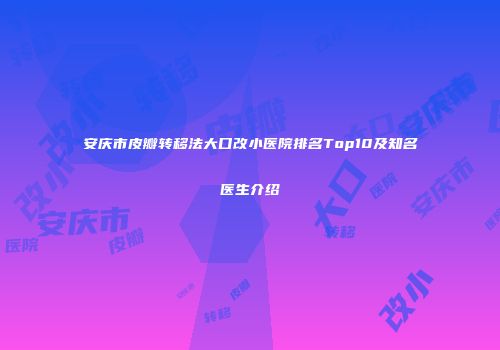 安庆市皮瓣转移法大口改小医院排名Top10及知名医生介绍