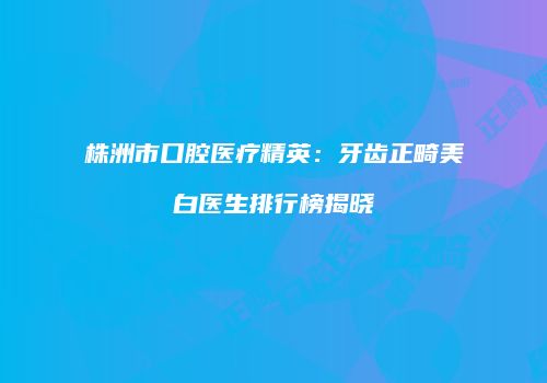 株洲市口腔医疗精英：牙齿正畸美白医生排行榜揭晓