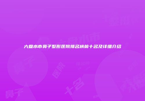 六盘水市鼻子整形医院排名榜前十名及详细介绍
