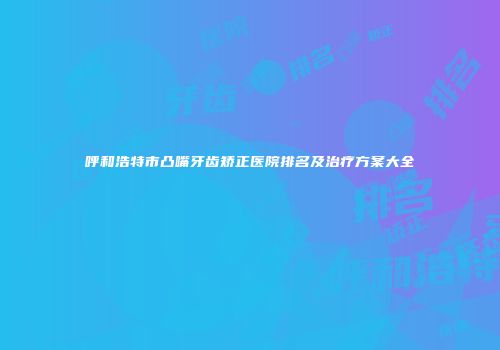 呼和浩特市凸嘴牙齿矫正医院排名及治疗方案大全