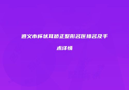 遵义市杯状耳矫正整形名医排名及手术详情