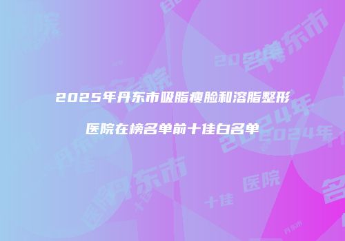 2025年丹东市吸脂瘦脸和溶脂整形医院在榜名单前十佳白名单
