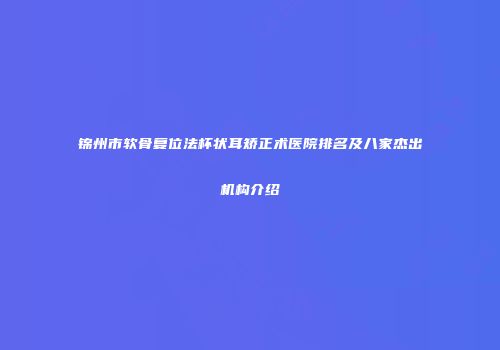 锦州市软骨复位法杯状耳矫正术医院排名及八家杰出机构介绍