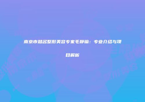 南京市知名整形美容专家毛静瑜：专业介绍与项目解析