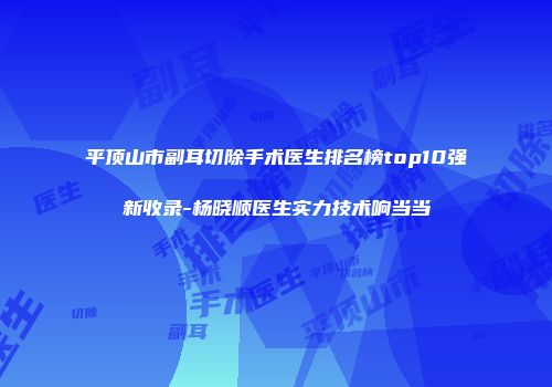 平顶山市副耳切除手术医生排名榜top10强新收录-杨晓顺医生实力技术响当当