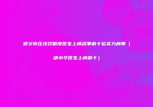 遵义市压线双眼皮医生上榜名单前十位实力榜单（胡小华医生上榜前十）