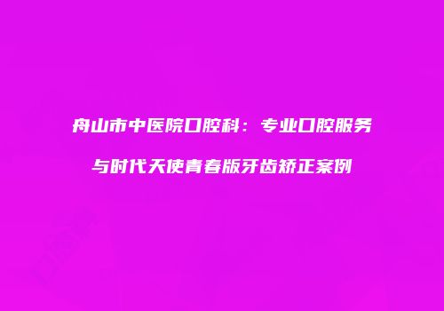 舟山市中医院口腔科：专业口腔服务与时代天使青春版牙齿矫正案例