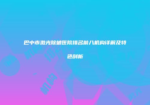 巴中市激光除皱医院排名前八机构详解及特色剖析