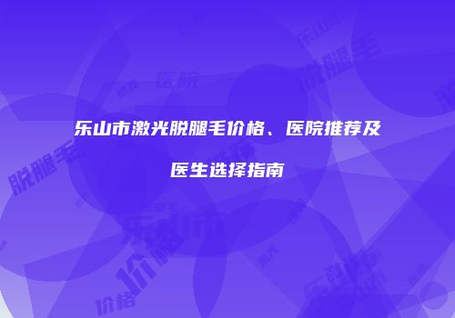 乐山市激光脱腿毛价格、医院推荐及医生选择指南