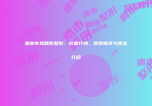 淮南市耳畸形整形：价格行情、医院推荐与医生介绍