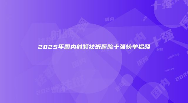 2025年国内射频祛斑医院十强榜单揭晓