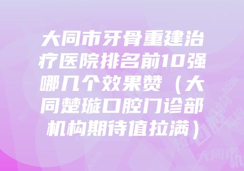 大同市牙骨重建治疗医院排名前10强哪几个效果赞（大同楚璇口腔门诊部机构期待值拉满）