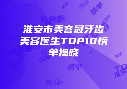 淮安市美容冠牙齿美容医生TOP10榜单揭晓