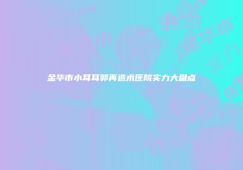 金华市小耳耳郭再造术医院实力大盘点