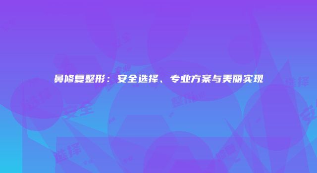鼻修复整形：安全选择、专业方案与美丽实现