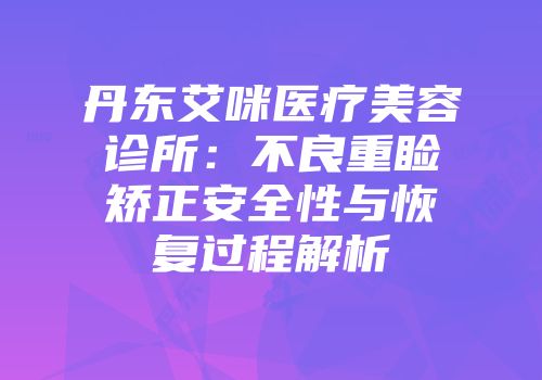 丹东艾咪医疗美容诊所：不良重睑矫正安全性与恢复过程解析
