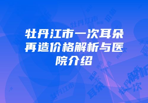 牡丹江市一次耳朵再造价格解析与医院介绍