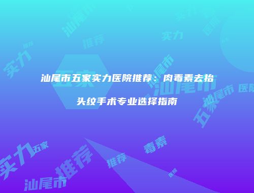 汕尾市五家实力医院推荐：肉毒素去抬头纹手术专业选择指南