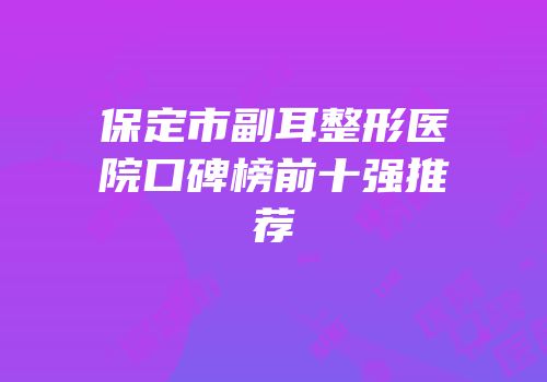 保定市副耳整形医院口碑榜前十强推荐
