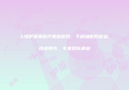 上海伊莱美医疗美容医院：下颌角整形优选，技术领先，专家团队卓越