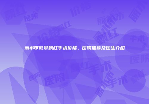 丽水市乳晕飘红手术价格、医院推荐及医生介绍
