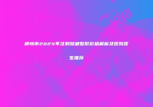 柳州市2025年注射除皱整形价格解析及医院医生推荐