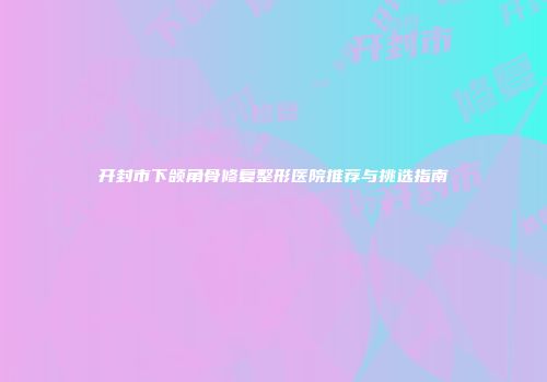开封市下颌角骨修复整形医院推荐与挑选指南