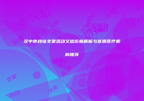 汉中市纯钛支架活动义齿价格解析与优质医疗机构推荐