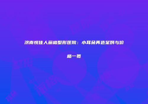 济南悦佳人丽格整形医院：小耳朵再造案例与价格一览