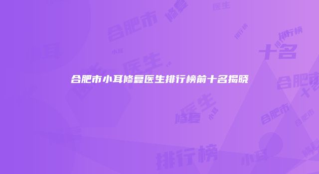 合肥市小耳修复医生排行榜前十名揭晓